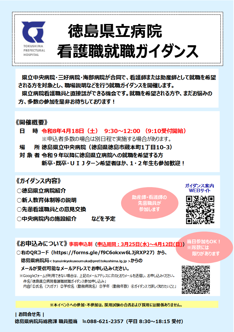 ガイダンス案内チラシの画像
（以下、チラシ内の文章）

県立中央病院・三好病院・海部病院が合同で、看護師または助産師として就職を希望される方を対象とし、職場説明などを行う就職ガイダンスを開催します。 
県立病院看護職員と直接話ができる機会です。就職を希望される方や、まだお悩みの方、多数の参加を是非お待ちしております！

《開催概要》
日時令和8年4月18日（土）9:30～12:00 （9:10受付開始）※申込者多数の場合は別日程で実施する場合があります。 
場所 徳島県立中央病院（徳島県徳島市蔵本町1丁目10-3）
対象者 令和9年以降に徳島県立病院への就職を希望する方※新卒・既卒・UIJターン希望者ほか、1・2年生も参加歓迎！

《ガイダンス内容》 
○徳島県立病院紹介
○新人教育体制等の説明
○先輩看護職員との意見交換
○中央病院内の施設紹介
などを予定※助産師・看護師の先輩職員が参加します

《お申込みについて》 事前申込制（申込期間:3月25日(水)～4月12日(日)）
○右のQRコード（https://forms.gle/f9C6okxw6LJjRXP27）から、徳島県病院局＜ byouinkyokusoumuka@pref.tokushima.lg.jp ＞からのメールが受信可能なメールアドレスでお申し込みください。 
※Googleフォームが利用できない場合は、上記のメールアドレスに次のとおりメールを送信し、お申し込みください。
件名「徳島県立病院看護職就職ガイダンス参加申し込み」
内容「氏名（フリガナ）学校名（勤務病院名）学年（勤務年数）ガイダンスで詳しく知りたいこと」
当日参加もOK！※席数には限りがあります

※本イベントへの参加・不参加は、採用試験の合否および採用には関係ありません。 

お問合せ先
徳島県病院局総務課 職員担当 088-621-2357（平日 8:30～18:15 受付） 